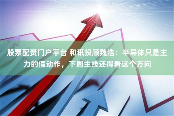 股票配资门户平台 和讯投顾魏浩：半导体只是主力的假动作，下周主线还得看这个方向