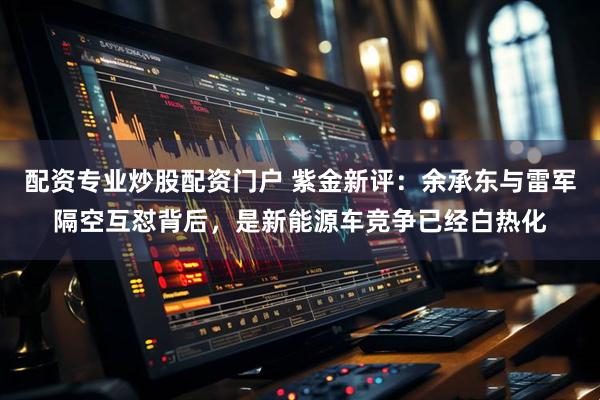 配资专业炒股配资门户 紫金新评：余承东与雷军隔空互怼背后，是新能源车竞争已经白热化