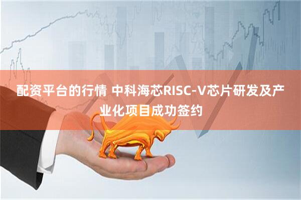 配资平台的行情 中科海芯RISC-V芯片研发及产业化项目成功签约