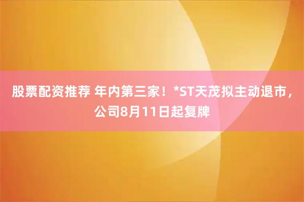 股票配资推荐 年内第三家！*ST天茂拟主动退市，公司8月11日起复牌