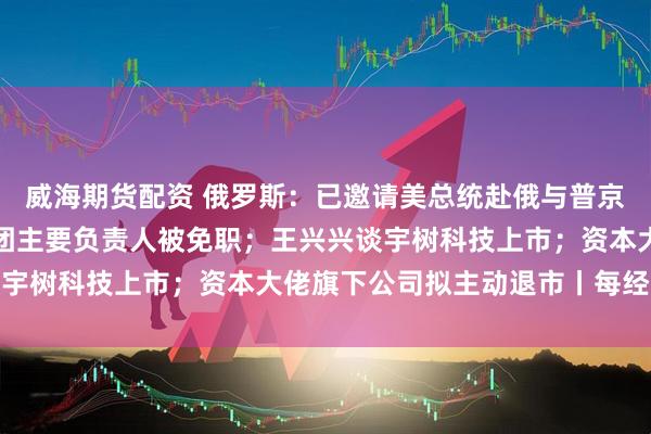 威海期货配资 俄罗斯：已邀请美总统赴俄与普京会谈；包头通报：讲师团主要负责人被免职；王兴兴谈宇树科技上市；资本大佬旗下公司拟主动退市丨每经早参