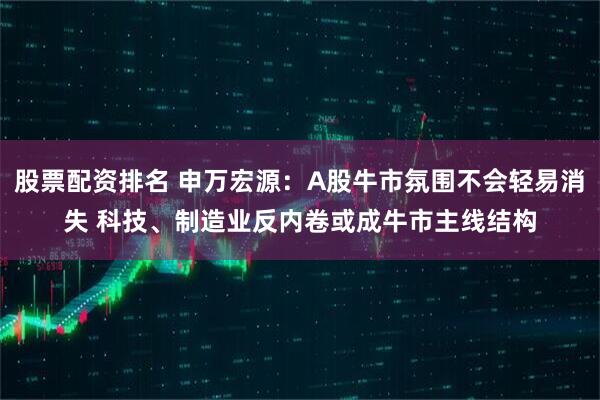股票配资排名 申万宏源：A股牛市氛围不会轻易消失 科技、制造业反内卷或成牛市主线结构