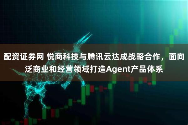 配资证券网 悦商科技与腾讯云达成战略合作，面向泛商业和经营领域打造Agent产品体系