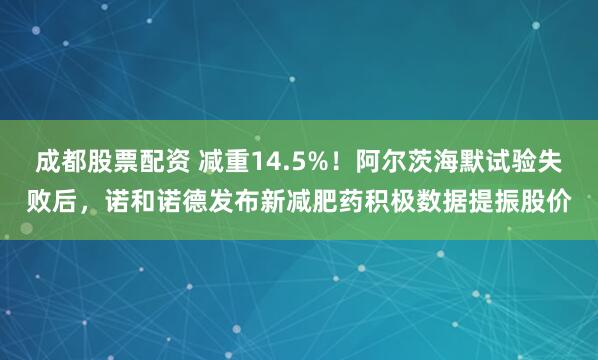 成都股票配资 减重14.5%！阿尔茨海默试验失败后，诺和诺德发布新减肥药积极数据提振股价