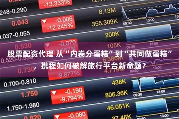 股票配资代理 从“内卷分蛋糕”到“共同做蛋糕”，携程如何破解旅行平台新命题？