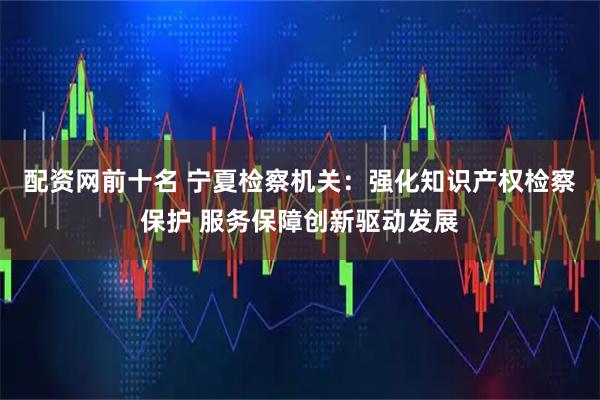配资网前十名 宁夏检察机关：强化知识产权检察保护 服务保障创新驱动发展