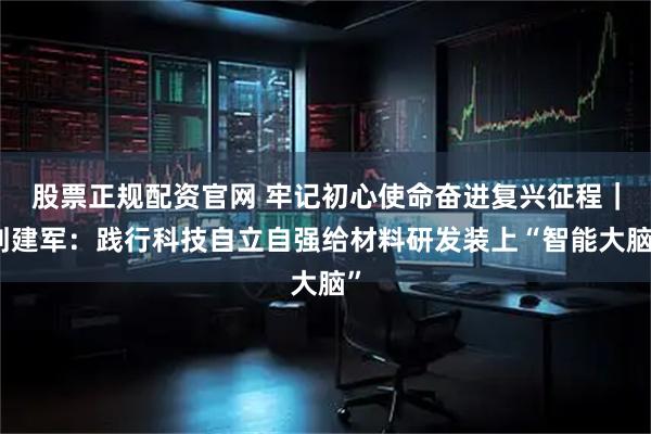 股票正规配资官网 牢记初心使命奋进复兴征程｜刘建军：践行科技自立自强给材料研发装上“智能大脑”