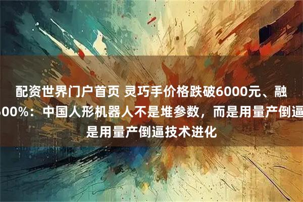 配资世界门户首页 灵巧手价格跌破6000元、融资暴增1500%：中国人形机器人不是堆参数，而是用量产倒逼技术进化