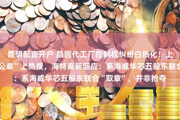 昆明配资开户 晶圆代工厂控制权纠纷白热化！上市公司组织百人“抢公章”上热搜，海特高新回应：系海威华芯五股东联合“取章”，并非抢夺
