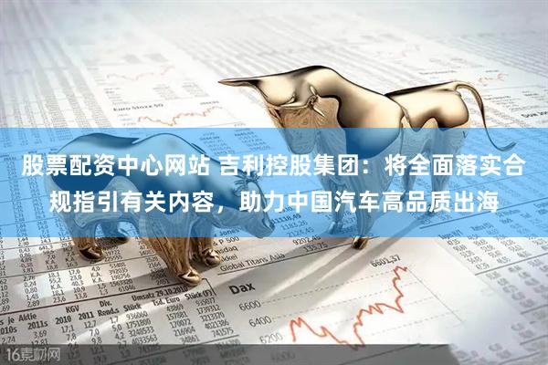 股票配资中心网站 吉利控股集团：将全面落实合规指引有关内容，助力中国汽车高品质出海